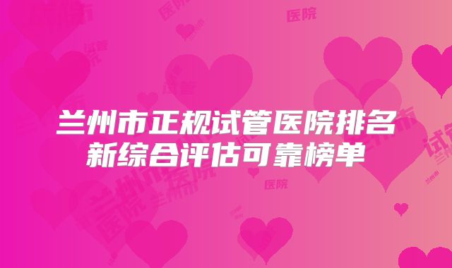 兰州市正规试管医院排名新综合评估可靠榜单