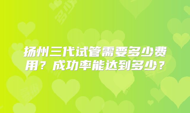 扬州三代试管需要多少费用?成功率能达到多少?