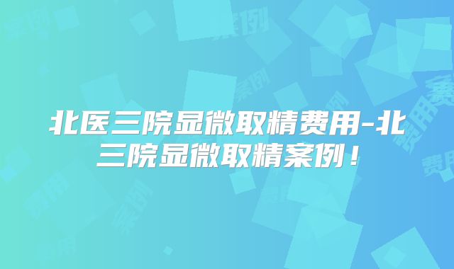 北医三院显微取精费用-北三院显微取精案例！