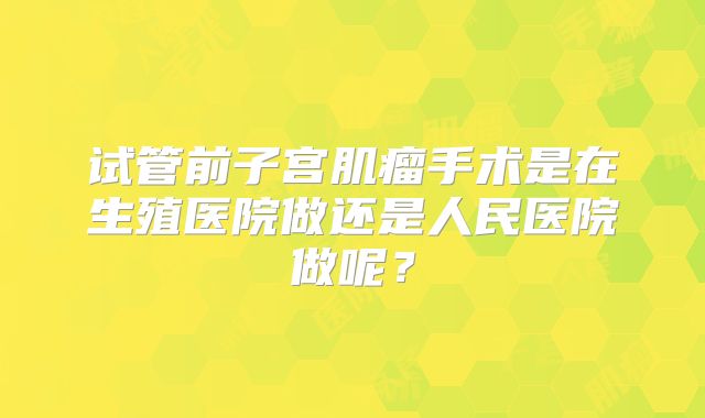 试管前子宫肌瘤手术是在生殖医院做还是人民医院做呢?