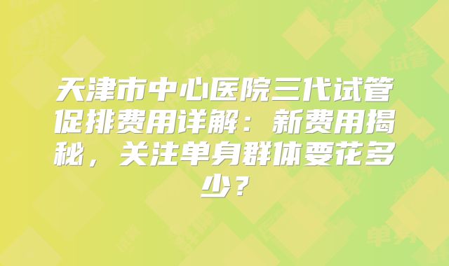 天津市中心医院三代试管促排费用详解：新费用揭秘，关注单身群体要花多少？