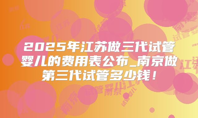 2025年江苏做三代试管婴儿的费用表公布_南京做第三代试管多少钱!