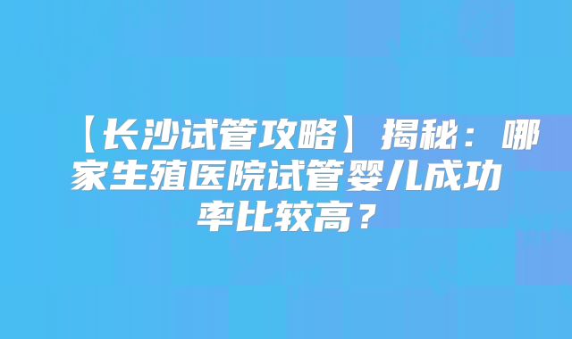 【长沙试管攻略】揭秘:哪家生殖医院试管婴儿成功率比较高?