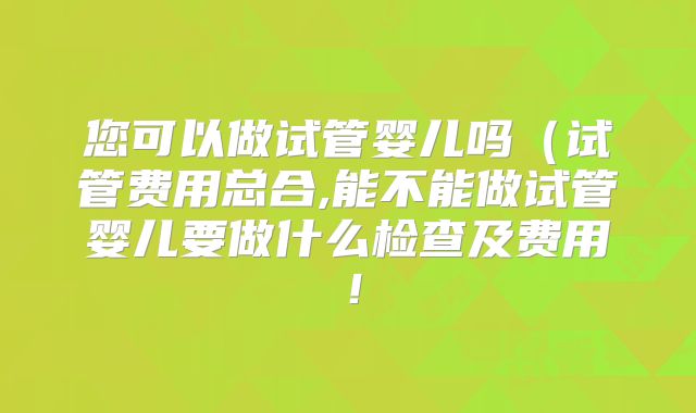 您可以做试管婴儿吗（试管费用总合,能不能做试管婴儿要做什么检查及费用！
