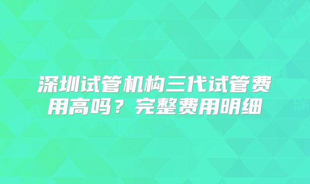 深圳试管机构三代试管费用高吗?完整费用明细