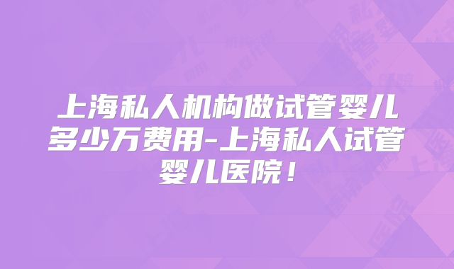 上海私人机构做试管婴儿多少万费用-上海私人试管婴儿医院！