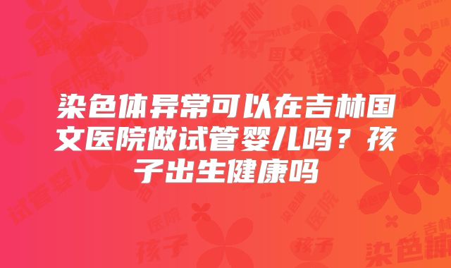 染色体异常可以在吉林国文医院做试管婴儿吗?孩子出生健康吗