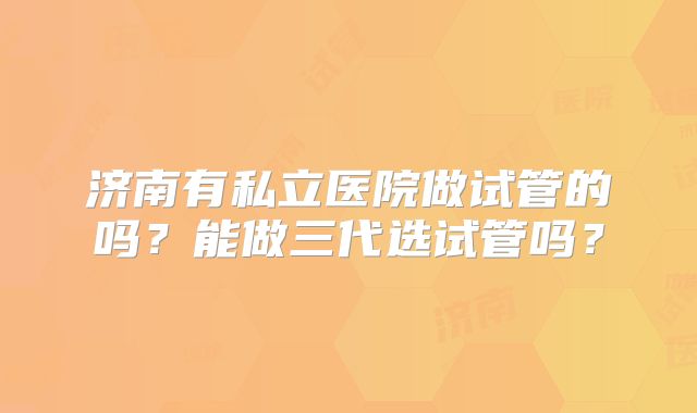 济南有私立医院做试管的吗？能做三代选试管吗？