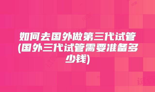 如何去国外做第三代试管(国外三代试管需要准备多少钱)