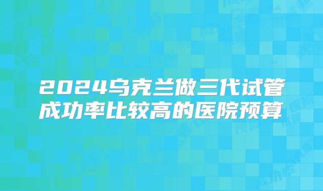 2024乌克兰做三代试管成功率比较高的医院预算