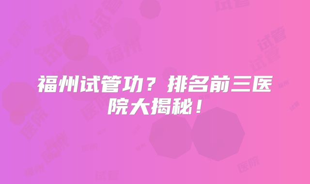 福州试管功?排名前三医院大揭秘!