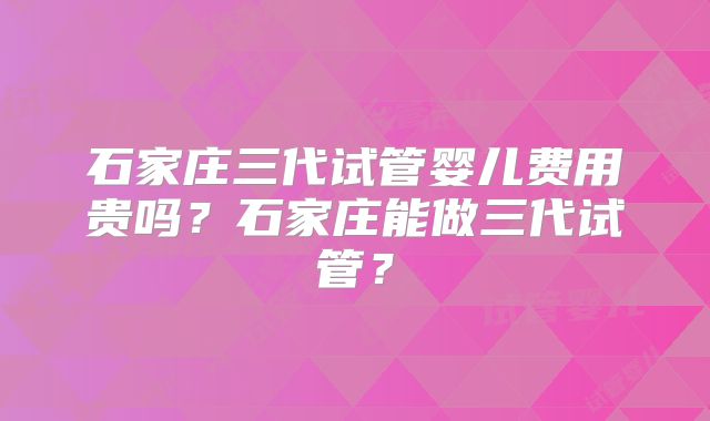 石家庄三代试管婴儿费用贵吗？石家庄能做三代试管？