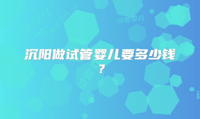 沉阳做试管婴儿要多少钱？