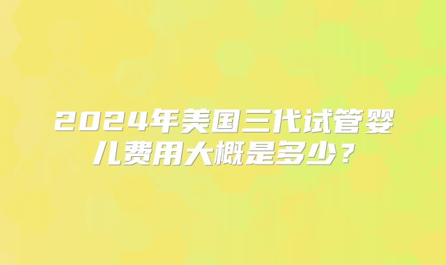 2024年美国三代试管婴儿费用大概是多少?