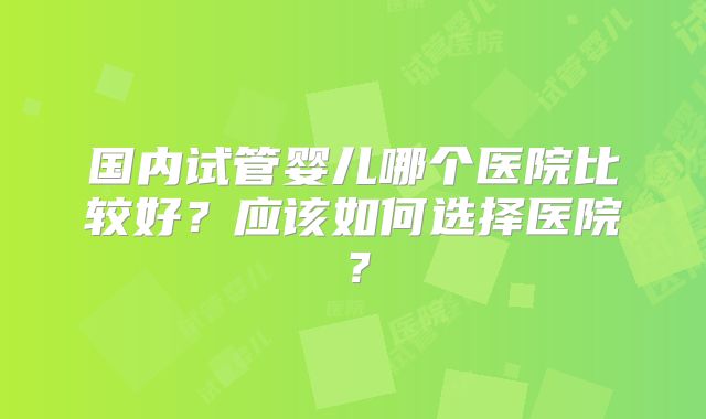 国内试管婴儿哪个医院比较好?应该如何选择医院?