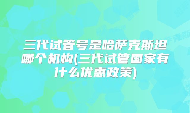 三代试管号是哈萨克斯坦哪个机构(三代试管国家有什么优惠政策)