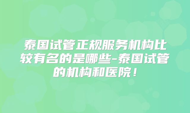 泰国试管正规服务机构比较有名的是哪些-泰国试管的机构和医院！