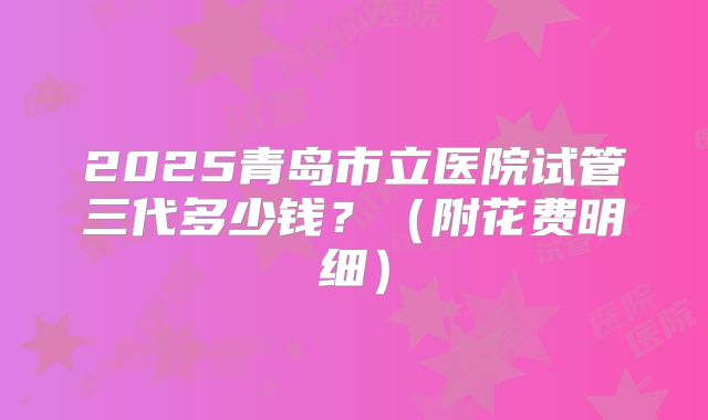 2025青岛市立医院试管三代多少钱?(附花费明细)
