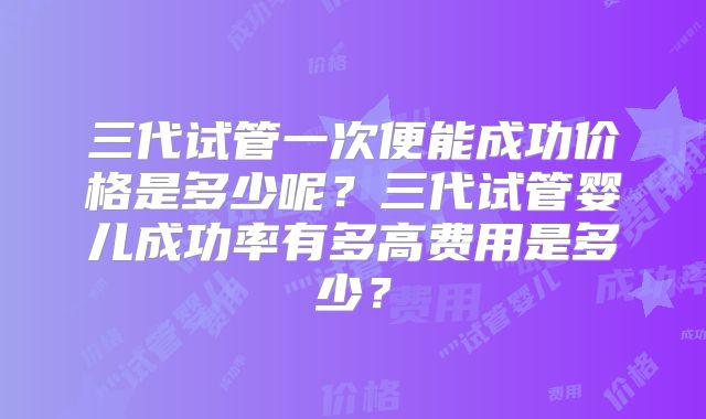 三代试管一次便能成功价格是多少呢?三代试管婴儿成功率有多高费用是多少?