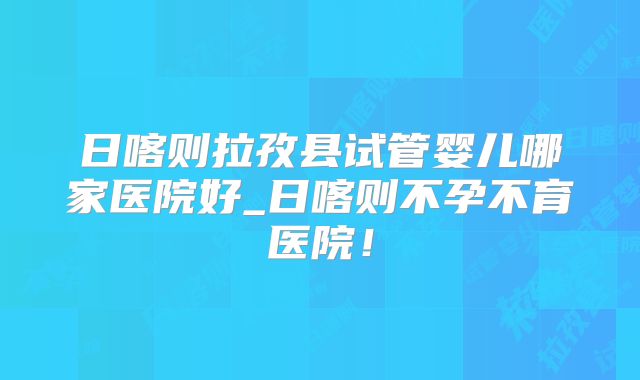 日喀则拉孜县试管婴儿哪家医院好_日喀则不孕不育医院！