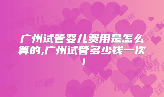 广州试管婴儿费用是怎么算的,广州试管多少钱一次！
