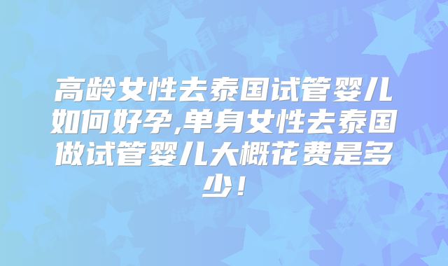 高龄女性去泰国试管婴儿如何好孕,单身女性去泰国做试管婴儿大概花费是多少!