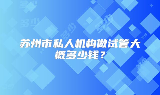 苏州市私人机构做试管大概多少钱？