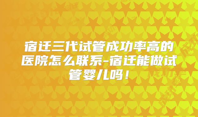 宿迁三代试管成功率高的医院怎么联系-宿迁能做试管婴儿吗！