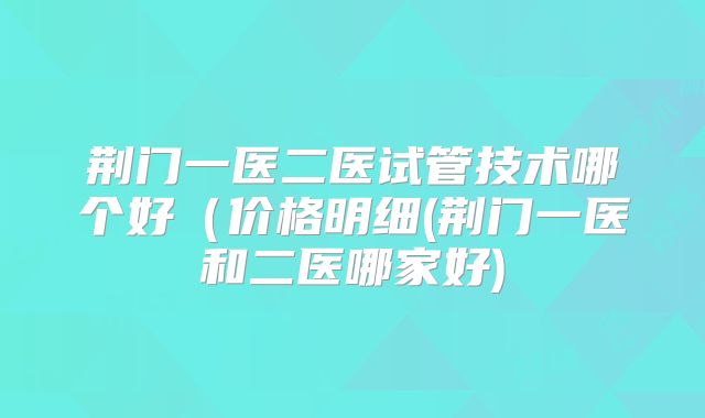 荆门一医二医试管技术哪个好(价格明细(荆门一医和二医哪家好)