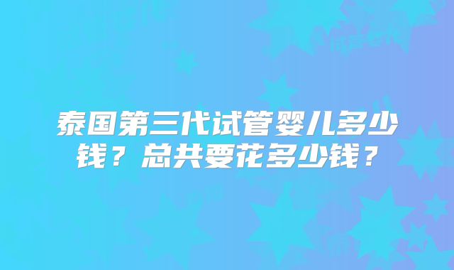 泰国第三代试管婴儿多少钱?总共要花多少钱?
