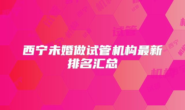 西宁未婚做试管机构最新排名汇总