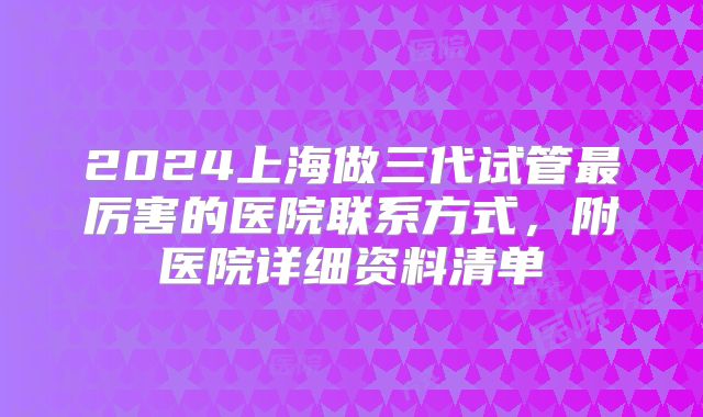 2024上海做三代试管最厉害的医院联系方式，附医院详细资料清单