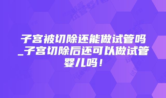 子宫被切除还能做试管吗_子宫切除后还可以做试管婴儿吗！