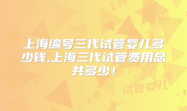 上海编号三代试管婴儿多少钱,上海三代试管费用总共多少!