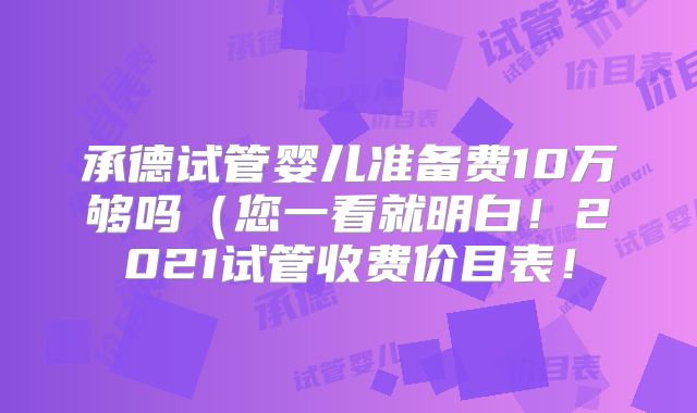 承德试管婴儿准备费10万够吗(您一看就明白!2021试管收费价目表!