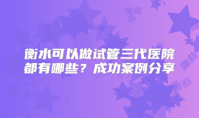 衡水可以做试管三代医院都有哪些？成功案例分享