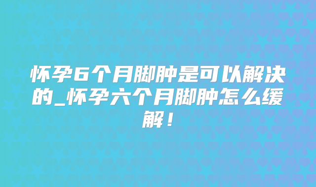 怀孕6个月脚肿是可以解决的_怀孕六个月脚肿怎么缓解!
