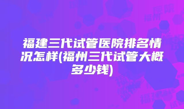 福建三代试管医院排名情况怎样(福州三代试管大概多少钱)