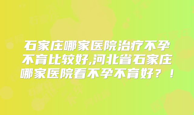 石家庄哪家医院治疗不孕不育比较好,河北省石家庄哪家医院看不孕不育好?!