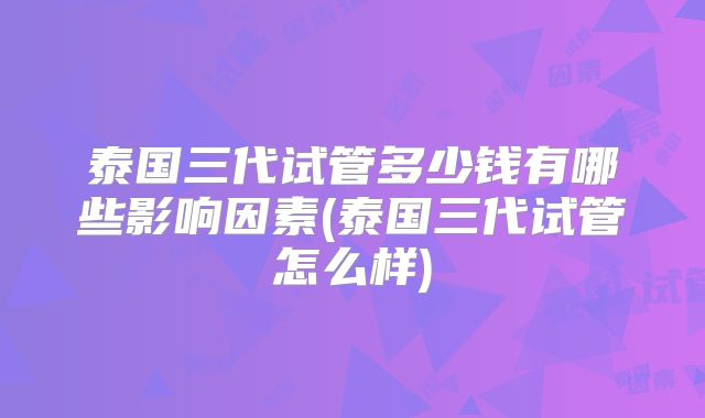 泰国三代试管多少钱有哪些影响因素(泰国三代试管怎么样)
