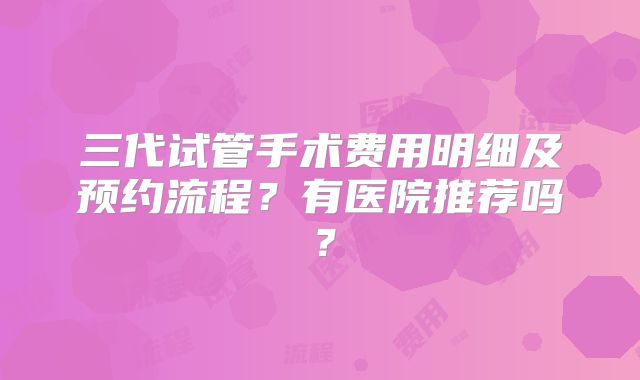 三代试管手术费用明细及预约流程?有医院推荐吗?