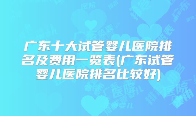 广东十大试管婴儿医院排名及费用一览表(广东试管婴儿医院排名比较好)