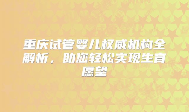 重庆试管婴儿权威机构全解析，助您轻松实现生育愿望