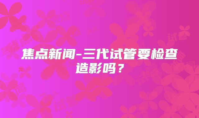 焦点新闻-三代试管要检查造影吗?
