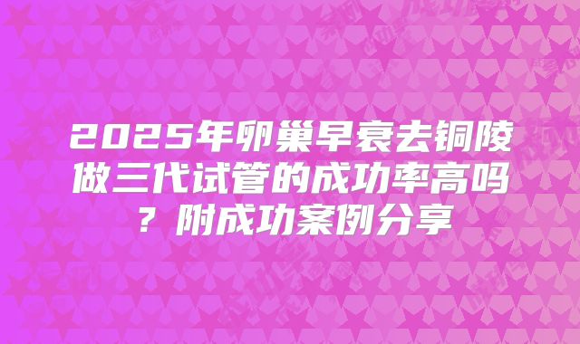 2025年卵巢早衰去铜陵做三代试管的成功率高吗？附成功案例分享