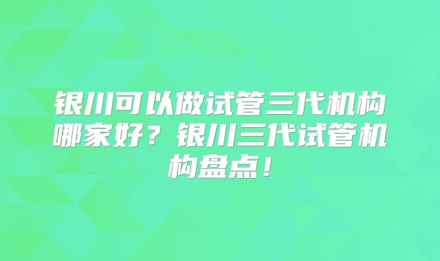 银川可以做试管三代机构哪家好？银川三代试管机构盘点！