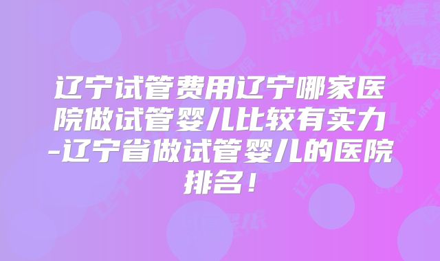 辽宁试管费用辽宁哪家医院做试管婴儿比较有实力-辽宁省做试管婴儿的医院排名！