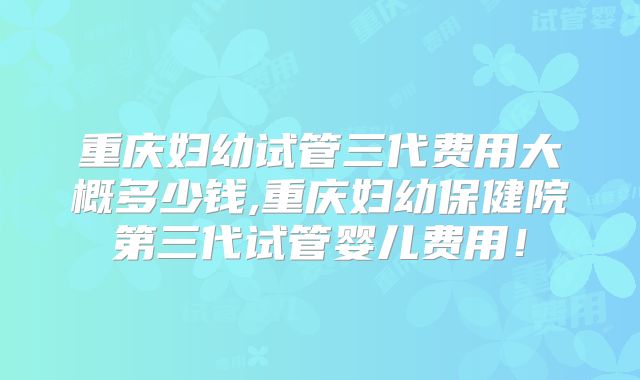 重庆妇幼试管三代费用大概多少钱,重庆妇幼保健院第三代试管婴儿费用!
