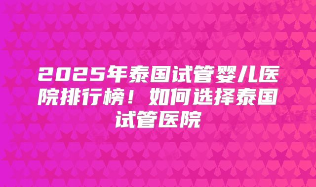 2025年泰国试管婴儿医院排行榜!如何选择泰国试管医院