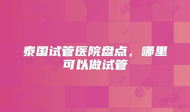 泰国试管医院盘点,哪里可以做试管